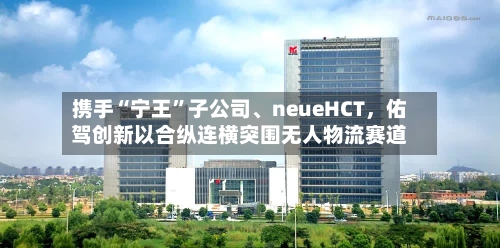 携手“宁王”子公司	、neueHCT，佑驾创新以合纵连横突围无人物流赛道-第2张图片