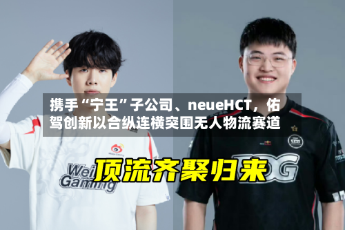 携手“宁王”子公司、neueHCT，佑驾创新以合纵连横突围无人物流赛道-第3张图片