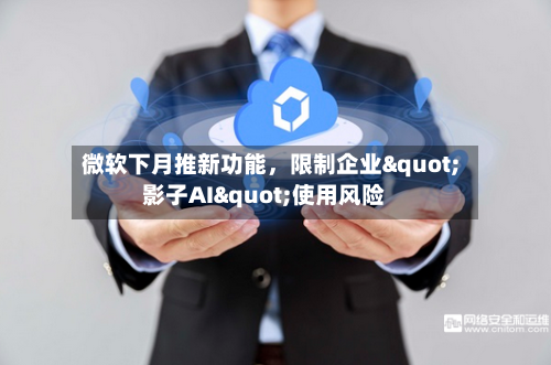 微软下月推新功能，限制企业"影子AI"使用风险