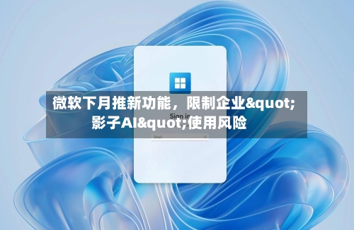 微软下月推新功能，限制企业"影子AI"使用风险-第3张图片