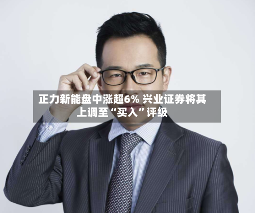正力新能盘中涨超6% 兴业证券将其上调至“买入”评级-第3张图片