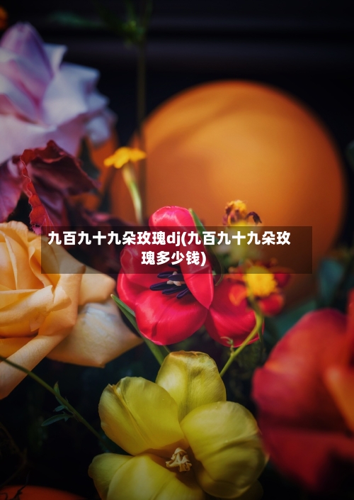 九百九十九朵玫瑰dj(九百九十九朵玫瑰多少钱)-第3张图片
