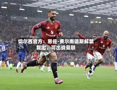 切尔西官方：恩佐-费尔南德斯解禁复出，可出战曼联