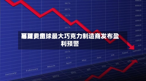 可可费用暴跌，全球最大巧克力制造商发布盈利预警-第2张图片