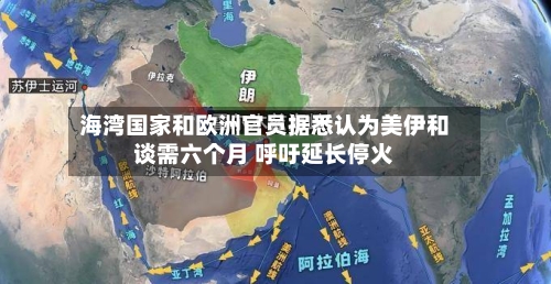 海湾国家和欧洲官员据悉认为美伊和谈需六个月 呼吁延长停火