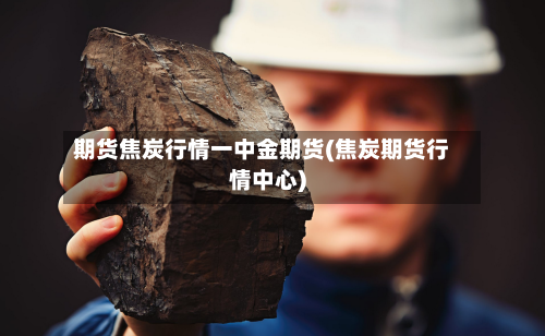 期货焦炭行情一中金期货(焦炭期货行情中心)