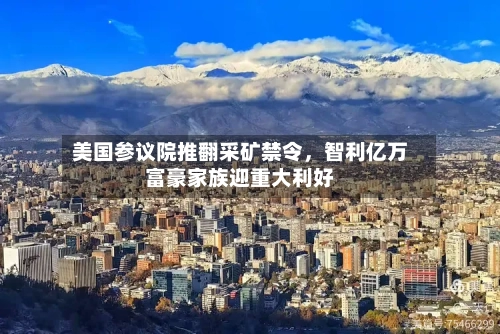 美国参议院推翻采矿禁令，智利亿万富豪家族迎重大利好