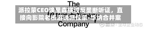 派拉蒙CEO埃里森绕过反垄断听证，直接向影院老板游说派拉蒙-华纳合并案