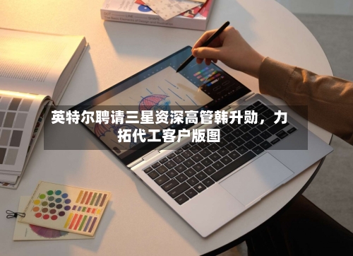 英特尔聘请三星资深高管韩升勋，力拓代工客户版图-第2张图片