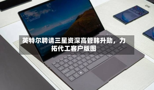 英特尔聘请三星资深高管韩升勋，力拓代工客户版图-第3张图片