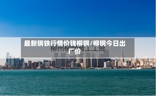 最新钢铁行情价钱柳钢/柳钢今日出厂价