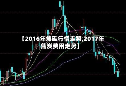 【2016年焦碳行情走势,2017年焦炭费用走势】-第3张图片