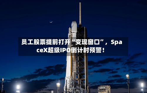 员工股票提前打开“变现窗口	”，SpaceX超级IPO倒计时预警！-第2张图片
