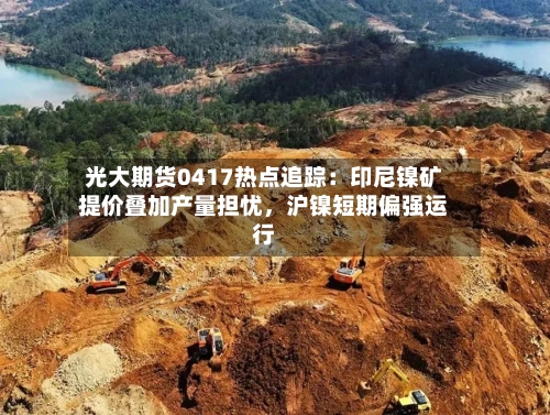 光大期货0417热点追踪：印尼镍矿提价叠加产量担忧，沪镍短期偏强运行-第2张图片