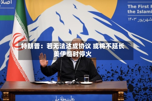 特朗普：若无法达成协议 或将不延长美伊临时停火-第1张图片