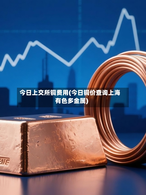 今日上交所铜费用(今日铜价查询上海有色多金属)-第1张图片