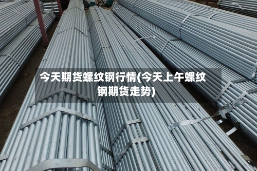 今天期货螺纹钢行情(今天上午螺纹钢期货走势)-第1张图片