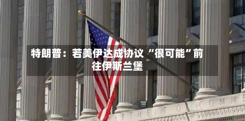 特朗普：若美伊达成协议 “很可能”前往伊斯兰堡-第2张图片