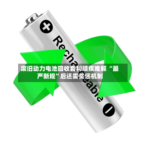 废旧动力电池回收套利顽疾难解 “最严新规	”后还需奖惩机制-第2张图片