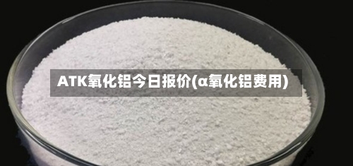 ATK氧化铝今日报价(α氧化铝费用)-第1张图片