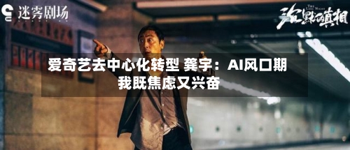 爱奇艺去中心化转型 龚宇：AI风口期 我既焦虑又兴奋-第1张图片