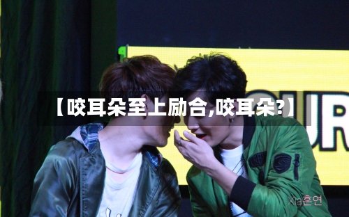 【咬耳朵至上励合,咬耳朵?】-第2张图片