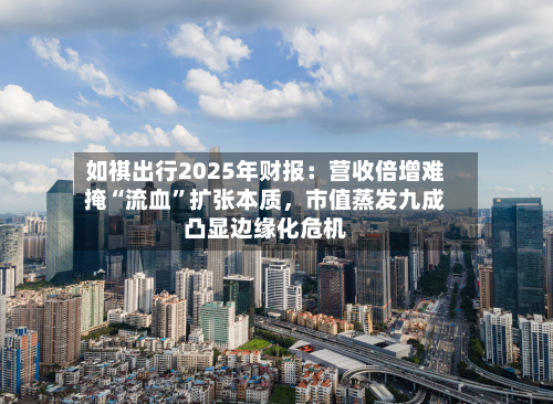 如祺出行2025年财报：营收倍增难掩“流血”扩张本质，市值蒸发九成凸显边缘化危机-第1张图片