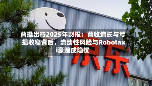 曹操出行2025年财报：营收增长与亏损收窄背后	，流动性风险与Robotaxi豪赌成隐忧-第2张图片