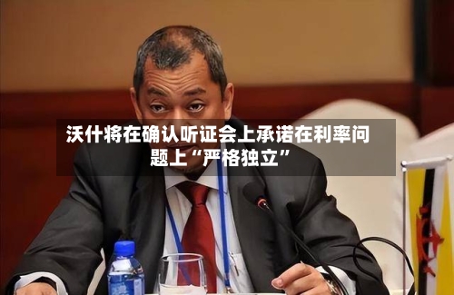 沃什将在确认听证会上承诺在利率问题上“严格独立”-第2张图片