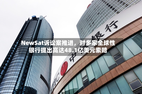 NewSat诉讼案推进，对多家全球性银行提出高达48.1亿美元索赔-第1张图片
