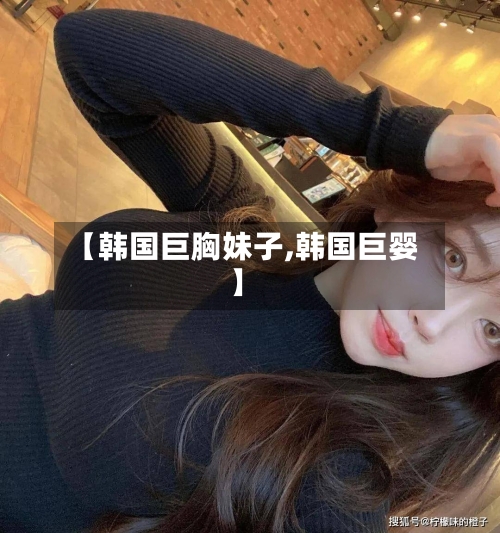【韩国巨胸妹子,韩国巨婴】-第1张图片
