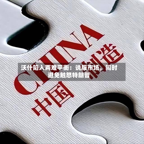 沃什陷入两难平衡：说服市场，同时避免触怒特朗普-第3张图片