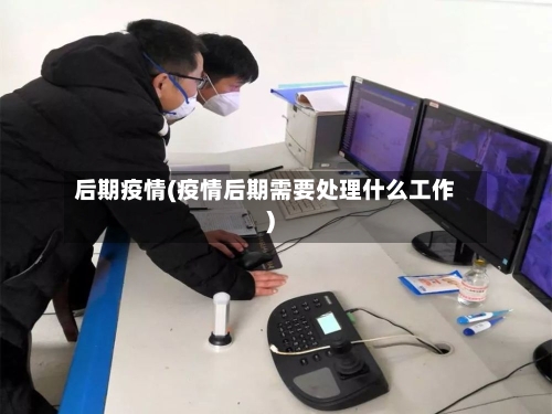 后期疫情(疫情后期需要处理什么工作)-第2张图片
