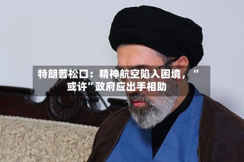 特朗普松口：精神航空陷入困境，“或许	”政府应出手相助-第1张图片