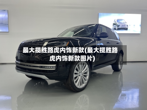 最大揽胜路虎内饰新款(最大揽胜路虎内饰新款图片)-第1张图片