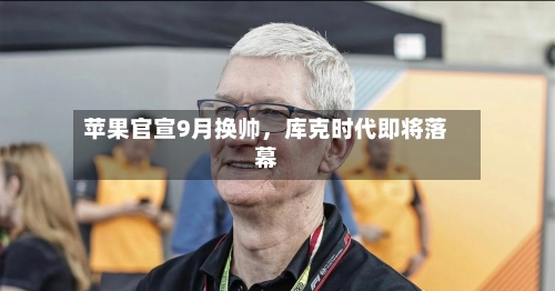 苹果官宣9月换帅	，库克时代即将落幕-第1张图片