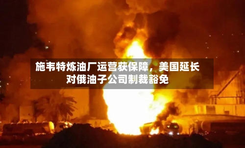 施韦特炼油厂运营获保障，美国延长对俄油子公司制裁豁免-第2张图片