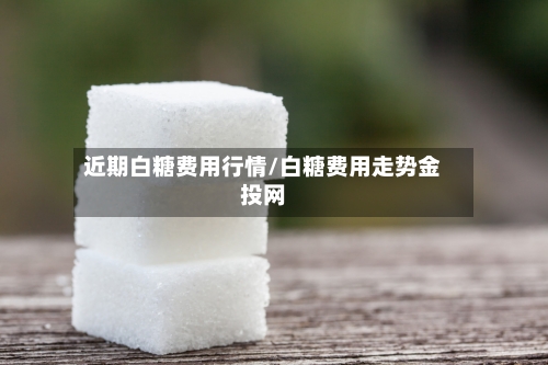 近期白糖费用行情/白糖费用走势金投网-第1张图片