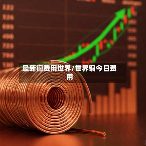 最新铜费用世界/世界铜今日费用-第1张图片