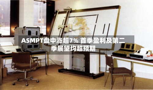 ASMPT盘中涨超7% 首季盈利及第二季展望均超预期-第1张图片