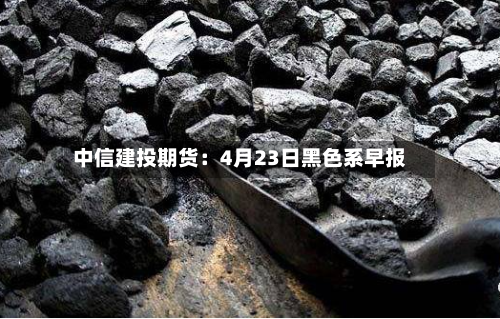 中信建投期货：4月23日黑色系早报-第1张图片