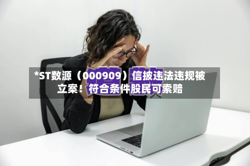 *ST数源（000909）信披违法违规被立案！符合条件股民可索赔-第1张图片