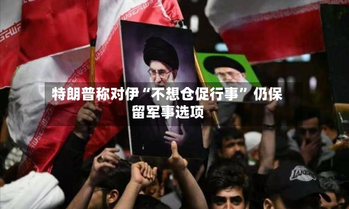 特朗普称对伊“不想仓促行事” 仍保留军事选项-第1张图片