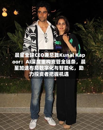 晨星全球CEO兼总裁Kunal Kapoor：AI深度重构资管全链条，晨星加速布局数字化与智能化	，助力投资者把握机遇-第1张图片