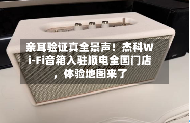 亲耳验证真全景声！杰科Wi-Fi音箱入驻顺电全国门店，体验地图来了-第1张图片