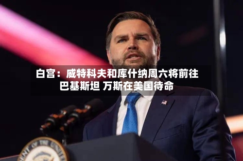 白宫：威特科夫和库什纳周六将前往巴基斯坦 万斯在美国待命-第2张图片