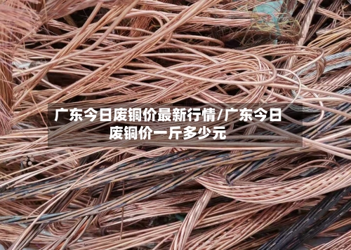 广东今日废铜价最新行情/广东今日废铜价一斤多少元-第1张图片