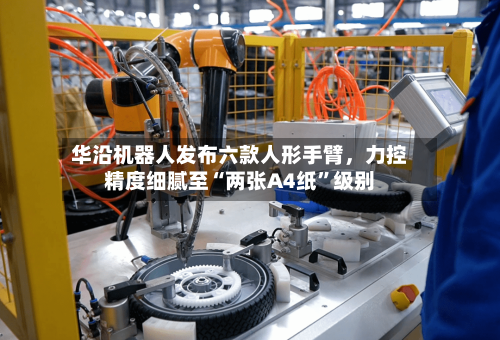 华沿机器人发布六款人形手臂，力控精度细腻至“两张A4纸	”级别-第2张图片