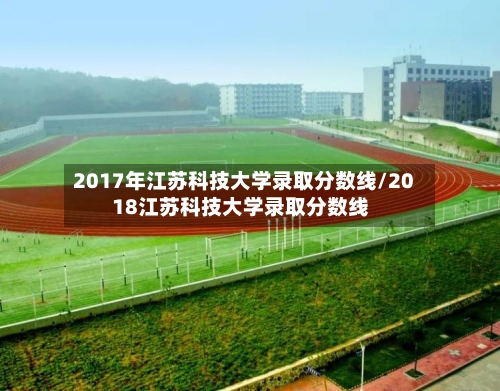 2017年江苏科技大学录取分数线/2018江苏科技大学录取分数线-第2张图片