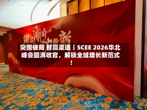 突围破局 智赢渠道｜SCEE 2026华北峰会圆满收官，解锁全域增长新范式！-第1张图片